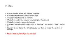 HTML• HTML stands for Hyper Text Markup Language• HTML describes the structure of a Web page• HTML consists of a series of elements• HTML elements tell the browser how to display the content• HTML elements are represented by tags• HTML tags label pieces of content such as "heading", "paragraph", "table", and soon• Browsers do not display the HTML tags, but use them to render the content ofthe page• What is Website, WebPage and Internet