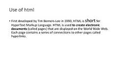 Use of html• First developed by Tim Berners-Lee in 1990, HTML is short forHyperText Markup Language. HTML is used to create electronicdocuments (called pages) that are displayed on the World Wide Web.Each page contains a series of connections to other pages calledhyperlinks.