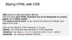 Styling HTML with CSSCSS stands for Cascading Style Sheets.CSS describes how HTML elements are to be displayed on screen,paper, or in other media.CSS saves a lot of work. It can control the layout of multiple webpages all at once.CSS can be added to HTML elements in 3 ways:•Inline - by using the style attribute in HTML elements•Internal - by using a <style> element in the <head> section•External - by using an external CSS file