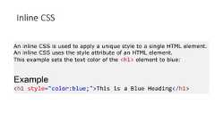 Inline CSSAn inline CSS is used to apply a unique style to a single HTML element.An inline CSS uses the style attribute of an HTML element.This example sets the text color of the <h1> element to blue:Example<h1 style="color:blue;">This is a Blue Heading</h1>