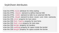 StyleSheet Attributes•Use the HTML style attribute for inline styling•Use the HTML <style> element to define internal CSS•Use the HTML <link> element to refer to an external CSS file•Use the HTML <head> element to store <style> and <link> elements•Use the CSS color property for text colors•Use the CSS font-family property for text fonts•Use the CSS font-size property for text sizes•Use the CSS border property for borders•Use the CSS padding property for space inside the border•Use the CSS margin property for space outside the border