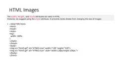 HTML Images• <!DOCTYPE html><html><head><style>img {width: 100%;}</style></head><body><img src="html5.gif" alt="HTML5 Icon" width="128" height="128"><img src="html5.gif" alt="HTML5 Icon" style="width:128px;height:128px;"></body></html>The width, height, and style attributes are valid in HTML.However, we suggest using the style attribute. It prevents styles sheets from changing the size of images: