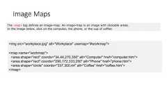Image MapsThe <map> tag defines an image-map. An image-map is an image with clickable areas.In the image below, click on the computer, the phone, or the cup of coffee:<img src="workplace.jpg" alt="Workplace" usemap="#workmap"><map name="workmap"><area shape="rect" coords="34,44,270,350" alt="Computer" href="computer.htm"><area shape="rect" coords="290,172,333,250" alt="Phone" href="phone.htm"><area shape="circle" coords="337,300,44" alt="Coffee" href="coffee.htm"></map>