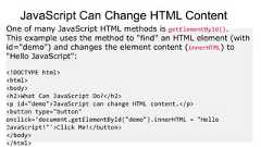 JavaScript Can Change HTML ContentOne of many JavaScript HTML methods is getElementById().This example uses the method to "find" an HTML element (withid="demo") and changes the element content (innerHTML) to"Hello JavaScript":<!DOCTYPE html><html><body><h2>What Can JavaScript Do?</h2><p id="demo">JavaScript can change HTML content.</p><button type="button"onclick='document.getElementById("demo").innerHTML = "HelloJavaScript!"'>Click Me!</button></body></html>