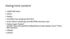 Hiding html content• <!DOCTYPE html>• <html>• <body>• <h2>What Can JavaScript Do?</h2>• <p id="demo">JavaScript can hide HTML elements.</p>• <button type="button"onclick="document.getElementById('demo').style.display='none'">ClickMe!</button>• </body>• </html>