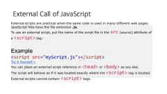 External Call of JavaScriptExternal scripts are practical when the same code is used in many different web pages.JavaScript files have the file extension .js.To use an external script, put the name of the script file in the src (source) attribute ofa <script> tag:Example<script src="myScript.js"></script>Try it Yourself »You can place an external script reference in <head> or <body> as you like.The script will behave as if it was located exactly where the <script> tag is located.External scripts cannot contain <script> tags.