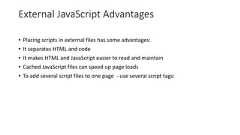 External JavaScript Advantages• Placing scripts in external files has some advantages:• It separates HTML and code• It makes HTML and JavaScript easier to read and maintain• Cached JavaScript files can speed up page loads• To add several script files to one page - use several script tags: