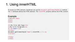 1. Using innerHTMLTo access an HTML element, JavaScript can use the document.getElementById(id) method.The id attribute defines the HTML element. The innerHTML property defines the HTML content:Example<!DOCTYPE html><html><body><h1>My First Web Page</h1><p>My First Paragraph</p><p id="demo"></p><script>document.getElementById("demo").innerHTML = 5 + 6;</script></body></html>