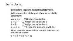 Semicolons ;• Semicolons separate JavaScript statements.• Add a semicolon at the end of each executablestatement:• var a, b, c; // Declare 3 variablesa = 5; // Assign the value 5 to ab = 6; // Assign the value 6 to bc = a + b; // Assign the sum of a and b to c• When separated by semicolons, multiple statements onone line are allowed:• a = 5; b = 6; c = a + b;