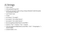 JS Strings• <html> <body>• <h2>JavaScript Strings</h2>• <p>You can use quotes inside a string, as long as they don't match the quotessurrounding the string.</p>• <p id="demo"></p>• <script>• var answer1 = "It's alright";• var answer2 = "He is called 'Johnny'";• var answer3 = 'He is called "Johnny"';• document.getElementById("demo").innerHTML =• answer1 + "<br>" + answer2 + "<br>" + answer3;• document.getElementById("demo").innerHTML = "<br>" + "String length is " +answer3.length;• </script></body> </html>