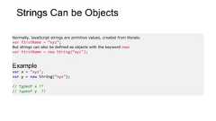 Strings Can be ObjectsNormally, JavaScript strings are primitive values, created from literals:var firstName = “xyz";But strings can also be defined as objects with the keyword new:var firstName = new String(“xyz");Examplevar x = “xyz";var y = new String(“xyz");// typeof x ??// typeof y ??