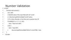 Number Validation• <script>• function myFunction() {• var x, text;• // Get the value of the input field with id="numb"• x = document.getElementById("numb").value;• // If x is Not a Number or less than one or greater than 10• if (isNaN(x) || x < 1 || x > 10) {• text = "Input not valid";• } else {• text = "Input OK";• } document.getElementById("demo").innerHTML = text;• }• </script>