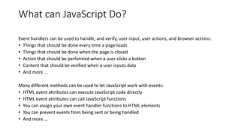 What can JavaScript Do?Event handlers can be used to handle, and verify, user input, user actions, and browser actions:• Things that should be done every time a page loads• Things that should be done when the page is closed• Action that should be performed when a user clicks a button• Content that should be verified when a user inputs data• And more ...Many different methods can be used to let JavaScript work with events:• HTML event attributes can execute JavaScript code directly• HTML event attributes can call JavaScript functions• You can assign your own event handler functions to HTML elements• You can prevent events from being sent or being handled• And more ...