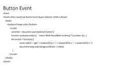 Button Event<html><head><title> JavaScript Button Event Query Selector </title></head><body><button>Change color</button><script>const btn = document.querySelector('button');function random(number) { return Math.floor(Math.random() * (number+1)); }btn.onclick = function() {const rndCol = 'rgb(' + random(255) + ',' + random(255) + ',' + random(255) + ')';document.body.style.backgroundColor = rndCol;}</script></body></html>