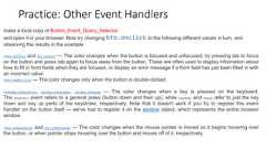 Practice: Other Event Handlersmake a local copy of Button_Event_Query_Selector,and open it in your browser. Now try changing btn.onclick to the following different values in turn, andobserving the results in the example:•btn.onfocus and btn.onblur — The color changes when the button is focused and unfocused; try pressing tab to focuson the button and press tab again to focus away from the button. These are often used to display information abouthow to fill in form fields when they are focused, or display an error message if a form field has just been filled in withan incorrect value.•btn.ondblclick — The color changes only when the button is double-clicked.•window.onkeypress, window.onkeydown, window.onkeyup — The color changes when a key is pressed on the keyboard.The keypress event refers to a general press (button down and then up), while keydown and keyup refer to just the keydown and key up parts of the keystroke, respectively. Note that it doesn't work if you try to register this eventhandler on the button itself — we've had to register it on the window object, which represents the entire browserwindow.•btn.onmouseover and btn.onmouseout — The color changes when the mouse pointer is moved so it begins hovering overthe button, or when pointer stops hovering over the button and moves off of it, respectively.