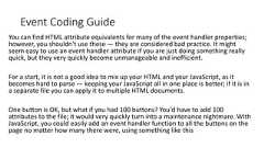 Event Coding GuideYou can find HTML attribute equivalents for many of the event handler properties;however, you shouldn't use these — they are considered bad practice. It mightseem easy to use an event handler attribute if you are just doing something reallyquick, but they very quickly become unmanageable and inefficient.For a start, it is not a good idea to mix up your HTML and your JavaScript, as itbecomes hard to parse — keeping your JavaScript all in one place is better; if it is ina separate file you can apply it to multiple HTML documents.One button is OK, but what if you had 100 buttons? You'd have to add 100attributes to the file; it would very quickly turn into a maintenance nightmare. WithJavaScript, you could easily add an event handler function to all the buttons on thepage no matter how many there were, using something like this