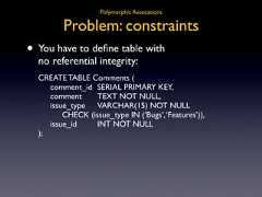 Polymorphic Assocations Problem: constraints• You have to define table with no referential integrity: CREATE TABLE Comments ( comment_id SERIAL PRIMARY KEY, comment TEXT NOT NULL, issue_type VARCHAR(15) NOT NULL CHECK (issue_type IN (‘Bugs’, ‘Features’)), issue_id INT NOT NULL );