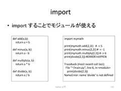 import • import 䛩䜛䛣䛸䛷䝰䝆䝳䞊䝹䛜䛘䜛 Python import mymath print(mymath.add(2,3)) # -‐ 5 print(mymath.minus(2,3)) # -‐ -‐1 print(mymath.mulcply(2,3)) # -‐ 6 print(divide(2,3)) #ERROR HAPPEN Traceback (most recent call last): File ~/main.py, line 6, in module print(divide(2,3)) NameError: name 'divide' is not defined ධ㛛 137 def add(a,b): return a + b def minus(a, b): return a -‐ b def mulcply(a, b): return a * b def divide(a, b): return a / b