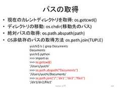 䝟䝇䛾ྲྀᚓ • ⌧ᅾ䛾䜹䝺䞁䝖䝕䜱䝺䜽䝖䝸䜢ྲྀᚓ: os.getcwd() • 䝕䜱䝺䜽䝖䝸䛾⛣ື: os.chdir(⛣ືඛ䛾䝟䝇) • ⤯ᑐ䝟䝇䛾ྲྀᚓ: os.path.abspath(path) • OS㠀౫Ꮡ䛾䝟䝇䛾ྲྀᚓ᪉ἲ㻌os.path.join(TUPLE) Python ධ㛛 164 yuichi$ ls | grep Documents Documents yuichi$ python import os os.getcwd() '/Users/yuichi' os.path.abspath(Documents) '/Users/yuichi/Documents' os.path.join(/,dir1,dir2,file1) '/dir1/dir2/file1'