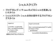 䝅䜵䝹䝇䜽䝸䝥䝖 • 䝥䝻䜾䝷䝭䞁䜾: C 䜔 Java 䛾䜘䛖䛺䝅䜵䝹䜢ព㆑䛧䛺 䛔䝇䝍䜲䝹 • 䝅䜵䝹䝇䜽䝸䝥䝖: 䝅䜵䝹⮬య䜢᧯స䛩䜛䝥䝻䜾䝷䝭䞁 䜾䝇䝍䜲䝹 Python ධ㛛 169 import os currentDir = os.getcwd() files = os.listdir(currentDir) for fname in files: print(fname) import commands files = commands.getoutput(ls).split() for fname in files: print(fname) ㏻ᖖ䛾䝥䝻䜾䝷䝭䞁䜾䝇䝍䜲䝹 䝅䜵䝹䝇䜽䝸䝥䝖䛾䝇䝍䜲䝹