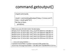 command.getoutput() Python ධ㛛 172 import commands result = commands.getoutput(ping -‐c 5 cisco.com) lines = result.split(n) for line in lines: print(line) PING cisco.com (72.163.4.161): 56 data bytes 64 bytes from 72.163.4.161: icmp_seq=0 7l=239 cme=195.865 ms 64 bytes from 72.163.4.161: icmp_seq=1 7l=239 cme=200.497 ms 64 bytes from 72.163.4.161: icmp_seq=2 7l=239 cme=197.125 ms 64 bytes from 72.163.4.161: icmp_seq=3 7l=239 cme=197.620 ms 64 bytes from 72.163.4.161: icmp_seq=4 7l=239 cme=197.553 ms -‐-‐-‐ cisco.com ping stacsccs -‐-‐-‐ 5 packets transmi7ed, 5 packets received, 0.0% packet loss round-‐trip min/avg/max/stddev = 195.865/197.732/200.497/1.519 ms