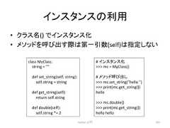 䜲䞁䝇䝍䞁䝇䛾⏝ • 䜽䝷䝇ྡ() 䛷䜲䞁䝇䝍䞁䝇 • 䝯䝋䝑䝗䜢䜃ฟ䛩㝿䛿➨୍ᘬᩘ(self)䛿ᣦᐃ䛧䛺䛔 Python ධ㛛 207 class MyClass: string = def set_string(self, string): self.string = string def get_string(self): return self.string def double(self): self.string *= 2 # 䜲䞁䝇䝍䞁䝇 mc = MyClass() # 䝯䝋䝑䝗䜃ฟ䛧 mc.set_string(hello ) print(mc.get_string()) hello mc.double() print(mc.get_string()) hello hello