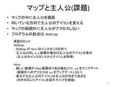 䝬䝑䝥䛸ேබ(ㄢ㢟) • 䝬䝑䝥䛾୰䛻ேබ䜢ᥥ⏬ • ྥ䛔䛶䛔䜛᪉ྥ䛷ேබ䛾䜰䜲䝁䞁䜢ኚ䛘䜛 • 䝬䝑䝥䛾⠊ᅖእ䛻ேබ䛜䜰䜽䝉䝇䛧䛺䛔 • 䝥䝻䜾䝷䝮䛾㉳Ⅼ䛿㻌main.py 229 ᐇ䛾䝠䞁䝖 DQMap: -‐ DQMap 䛜 Hero 䛾䜲䞁䝇䝍䞁䝇䜢ᣢ䛴 -‐ ேබ䛸ྠ䛨㻌x, y ᗙᶆ䛾ሙྜ䛿ேබ䛾䜰䜲䝁䞁䜢⾲♧ (ேබ䛾䜲䞁䝇䝍䞁䝇䛛䜙䜰䜲䝁䞁䜢ྲྀᚓ) Hero: -‐ ᪂䛧䛔ᗙᶆ䛜 Map ⠊ᅖෆ䛷䛒䜛ሙྜ䛰䛡䚸x,y 䜢䜰䝑䝥䝕䞊䝖 (⠊ᅖእ䜈䛾䜰䜽䝉䝇䛿㻌x,y 䜢䜰䝑䝥䝕䞊䝖䛧䛺䛔) -‐ ⾲♧䛩䜛ேබ䛾䜰䜲䝁䞁䛿ேබ䛾ྥ䛝䛷Ỵ䜎䜛 (ྥ䛝䛾ᛂ䛨䛯䜰䜲䝁䞁䜢㏉䛩䝯䝋䝑䝗䜢ᐇ)