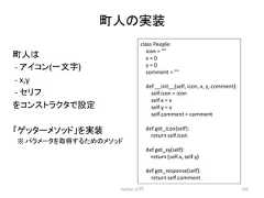 ⏫ே䛾ᐇ Python ධ㛛 231 class People: icon = x = 0 y = 0 comment = def __init__(self, icon, x, y, comment): self.icon = icon self.x = x self.y = y self.comment = comment def get_icon(self): return self.icon def get_xy(self): return (self.x, self.y) def get_response(self): return self.comment ⏫ே䛿 -‐ 䜰䜲䝁䞁(୍ᩥᏐ) -‐ x,y -‐ 䝉䝸䝣 䜢䝁䞁䝇䝖䝷䜽䝍䛷タᐃ 䛂䝀䝑䝍䞊䝯䝋䝑䝗䛃䜢ᐇ 䚷䈜 䝟䝷䝯䞊䝍䜢ྲྀᚓ䛩䜛䛯䜑䛾䝯䝋䝑䝗