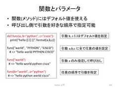 㛵ᩘ䛸䝟䝷䝯䞊䝍 • 㛵ᩘ(䝯䝋䝑䝗)䛻䛿䝕䝣䜷䝹䝖್䜢䛘䜛 • 䜃ฟ䛧ഃ䛷ᘬᩘ䜢ዲ䛝䛺㡰ᗎ䛷ᣦᐃྍ⬟ Python ධ㛛 260 def func(a, b=python, c=cisco): print(hello {} {} {}.format(a,b,c)) func(world, PYTHON, CISCO) 䚷# = hello world PYTHON CISCO func(world) # = hello world python cisco func(b=world, a=python) # = hello python world cisco ᘬᩘ b, c 䛻䛿䝕䝣䜷䝹䝖್䜢ᣦᐃ ᘬᩘ㻌a,b,c 䛻䛶௵ព䛾್䜢タᐃ ᘬᩘ a 䛾䜏ᣦᐃ䛧䛶䜃ฟ䛧 ௵ព䛾㡰ᗎ䛷ᘬᩘ䜢ᣦᐃ