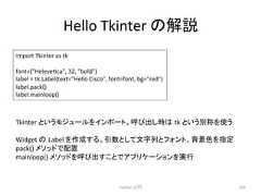 Hello Tkinter 䛾ゎㄝ Python ධ㛛 266 import Tkinter as tk font=(Helevecca, 32, bold) label = tk.Label(text=Hello Cisco, font=font, bg=red) label.pack() label.mainloop() Tkinter 䛸䛔䛖䝰䝆䝳䞊䝹䜢䜲䞁䝫䞊䝖䚹䜃ฟ䛧䛿㻌tk 䛸䛔䛖ู⛠䜢䛖 Widget 䛾㻌Label 䜢సᡂ䛩䜛䚹ᘬᩘ䛸䛧䛶ᩥᏐิ䛸䝣䜷䞁䝖䚸⫼ᬒⰍ䜢ᣦᐃ pack() 䝯䝋䝑䝗䛷㓄⨨ mainloop() 䝯䝋䝑䝗䜢䜃ฟ䛩䛣䛸䛷䜰䝥䝸䜿䞊䝅䝵䞁䜢ᐇ⾜