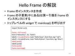 Hello Frame 䛾ゎㄝ • Frame 䛾䜲䞁䝇䝍䞁䝇䜢సᡂ • Frame 䛾Ꮚせ⣲(୰䛻䛒䜛)䛿➨୍ᘬᩘ䜢 Frame 䛾 䜲䞁䝇䝍䞁䝇䛻䛩䜛 • 䝖䝑䝥䝺䝧䝹䛾 widget 䛷㻌mainloop() 䜢䜃ฟ䛩 Python ධ㛛 270 import Tkinter as tk frame = tk.Frame() font=(Helevecca, 32, bold) label1 = tk.Label(frame, text=Hello Cisco, font=font, bg=red) label2 = tk.Label(frame, text=Hello Python, font=font, bg=blue) label1.pack() label2.pack() frame.pack() frame.mainloop()