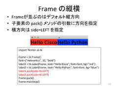 Frame 䛾⦪ᶓ • Frame䛜୪䜆䛾䛿䝕䝣䜷䝹䝖⦪᪉ྥ • Ꮚせ⣲䛾 pack() 䝯䝋䝑䝗䛾ᘬᩘ䛻᪉ྥ䜢ᣦᐃ • ᶓ᪉ྥ䛿 side=LEFT 䜢ᣦᐃ 272 import Tkinter as tk frame = tk.Frame() font=(Helevecca, 32, bold) label1 = tk.Label(frame, text=Hello Cisco, font=font, bg=red) label2 = tk.Label(frame, text=Hello Python, font=font, bg=blue) label1.pack(side=tk.LEFT) label2.pack(side=tk.LEFT) frame.pack() frame.mainloop()