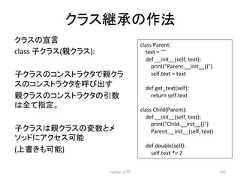 䜽䝷䝇⥅ᢎ䛾సἲ 䜽䝷䝇䛾ᐉゝ class Ꮚ䜽䝷䝇(ぶ䜽䝷䝇): Ꮚ䜽䝷䝇䛾䝁䞁䝇䝖䝷䜽䝍䛷ぶ䜽䝷 䝇䛾䝁䞁䝇䝖䝷䜽䝍䜢䜃ฟ䛩 ぶ䜽䝷䝇䛾䝁䞁䝇䝖䝷䜽䝍䛾ᘬᩘ 䛿䛶ᣦᐃ䚹 Ꮚ䜽䝷䝇䛿ぶ䜽䝷䝇䛾ኚᩘ䛸䝯 䝋䝑䝗䛻䜰䜽䝉䝇ྍ⬟ (ୖ᭩䛝䜒ྍ⬟) Python ධ㛛 282 class Parent: text = def __init__(self, text): print(Parent.__init__()) self.text = text def get_text(self): return self.text class Child(Parent): def __init__(self, text): print(Child.__init__()) Parent.__init__(self, text) def double(self): self.text *= 2