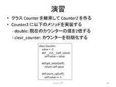 ₇⩦ • 䜽䝷䝇 Counter 䜢⥅ᢎ䛧䛶 Counter2 䜢స䜛 • Counter2 䛻௨ୗ䛾䝯䝋䝑䝗䜢ᐇ䛩䜛 -‐ double: ⌧ᅾ䛾䜹䜴䞁䝍䞊䛾್䜢2ಸ䛩䜛 -‐ clear_counter: 䜹䜴䞁䝍䞊䜢ึᮇ䛩䜛 Python ධ㛛 283 class Counter: value = -‐1 def __init__(self, value): self.value = value def get_value(self): return self.value def count_up(self): self.value += 1