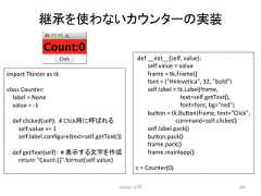 ⥅ᢎ䜢䜟䛺䛔䜹䜴䞁䝍䞊䛾ᐇ Python ධ㛛 285 import Tkinter as tk class Counter: label = None value = -‐1 def clicked(self): # Click䛻䜀䜜䜛 self.value += 1 self.label.configure(text=self.getText()) def getText(self): # ⾲♧䛩䜛ᩥᏐ䜢సᡂ return Count:{}.format(self.value) def __init__(self, value): self.value = value frame = tk.Frame() font = (Helevecca, 32, bold) self.label = tk.Label(frame, text=self.getText(), font=font, bg=red) bu7on = tk.Bu7on(frame, text=Click, command=self.clicked) self.label.pack() bu7on.pack() frame.pack() frame.mainloop() c = Counter(0)
