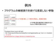 እ • 䝥䝻䜾䝷䝮䛾⥅⥆ᐇ⾜䜢ጉ䛢䜛ពᅗ䛧䛺䛔ᣲື 1: 2 Traceback (most recent call last): File /Users/yuichi/Documents/python-‐training/excepcon.py, line 3, in module b = 5 / 0 ZeroDivisionError: integer division or modulo by zero Python ධ㛛 290 a = 1 + 1 print(1: + str(a)) b = 5 / 0 print(2: + str(b)) c = a + 1 print(3: + str(c)) 0 䛷䛾䜚⟬䚹䛣䛣䛷እ䛜Ⓨ⏕䛧䚸ฎ⌮䜢୰᩿!! 0 䛷䛾䜚⟬䛿ᩘᏛⓗ䛻チᐜ䛥䜜䛺䛔 Python 䛜እ䜢Ⓨ⏕䛥䛫䜛
