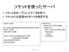 䝋䜿䝑䝖䜢䛳䛯䝃䞊䝞 • 䝋䜿䝑䝖䜢䜸䞊䝥䞁䛧䛶䝕䞊䝍䜢ᚅ䛴 • 䝋䜿䝑䝖䛻䛿ཷಙIP䛸䝫䞊䝖䜢ᣦᐃ䛩䜛 Python ධ㛛 297 import socket IP = socket.gethostbyname(socket.gethostname()) PORT = 12345 BUFF_SIZE = 2048 ssock = socket.socket(socket.AF_INET, socket.SOCK_STREAM) ssock.bind((IP, PORT)) ssock.listen(10) while(True): (csock, ip) = ssock.accept() while(True): data = csock.recv(BUFF_SIZE) if(not data): break print(data)