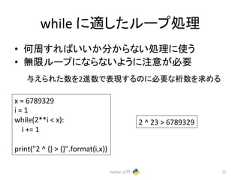while 䛻㐺䛧䛯䝹䞊䝥ฎ⌮ • ఱ࿘䛩䜜䜀䛔䛔䛛ศ䛛䜙䛺䛔ฎ⌮䛻䛖 • ↓㝈䝹䞊䝥䛻䛺䜙䛺䛔䜘䛖䛻ὀព䛜ᚲせ 䛘䜙䜜䛯ᩘ䜢2㐍ᩘ䛷⾲⌧䛩䜛䛾䛻ᚲせ䛺᱆ᩘ䜢ồ䜑䜛 Python ධ㛛 72 x = 6789329 i = 1 while(2**i x): i += 1 print(2 ^ {} {}.format(i,x)) 2 ^ 23 6789329