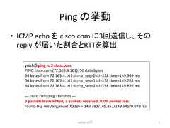 Ping 䛾ᣲື • ICMP echo 䜢㻌cisco.com 䛻3ᅇ㏦ಙ䛧䚸䛭䛾 reply 䛜ᒆ䛔䛯ྜ䛸RTT䜢⟬ฟ Python ධ㛛 8 yuichi$ ping -‐c 3 cisco.com PING cisco.com (72.163.4.161): 56 data bytes 64 bytes from 72.163.4.161: icmp_seq=0 7l=238 cme=149.949 ms 64 bytes from 72.163.4.161: icmp_seq=1 7l=238 cme=149.783 ms 64 bytes from 72.163.4.161: icmp_seq=2 7l=238 cme=149.826 ms -‐-‐-‐ cisco.com ping stacsccs -‐-‐-‐ 3 packets transmi4ed, 3 packets received, 0.0% packet loss round-‐trip min/avg/max/stddev = 149.783/149.853/149.949/0.070 ms