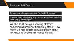 Requirements & Emotion14Requirement: show user’s current / active bank balanceEmotion: financial difficulty may cause anxiety about availablefunds to pay upcoming billsWe shouldn’t design a banking platformassuming all users are financially stable. Howmight we help people alleviate anxiety aboutnot knowing where their money is going?