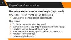 Persona for an eCommerce storeUse someone you know as an example (or yourself)Situation: Person wants to buy something▸ Book, item of clothing, gadget, appliance, etc.Questions:▸ Do they know exactly what they want?▸ Why do they want to buy it? (gift, occasion, problem, hobby)▸ How long can/will they wait for delivery?▸ What's important? Brand, specific product ID, colour, etc?▸ How tech savvy are they?▸ How do they find the site?18