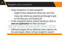 Navigation, menus, and search▸ Deep navigation vs wide navigation▹ Depth is how nested nav items are, and howmany nav items you need to go through to getto the thing you are looking for▸ In the navigation below, where would you click tostart an application for their services?▸ Different people will try different menu options forthe same goal; others will go straight to search24About us New customers Existing customers How to apply FAQ