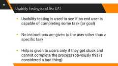 Usability Testing is not like UAT40▸ Usability testing is used to see if an end user iscapable of completing some task (or goal)▸ No instructions are given to the user other than aspecific task▸ Help is given to users only if they get stuck andcannot complete the process (obviously this isconsidered a bad thing)