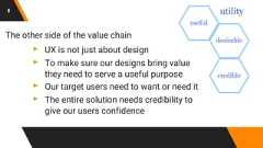8The other side of the value chain▸ UX is not just about design▸ To make sure our designs bring valuethey need to serve a useful purpose▸ Our target users need to want or need it▸ The entire solution needs credibility togive our users confidence