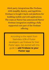 third-party integrations like Firebase,AWS Amplify, Sentry, and AppWrite.Firebase is Google’s back-end platform forbuilding mobile and web applications.The team at Flutter has announced FlutterFirebase integration enabling a fullysupported core part of the Firebaseoffering.According to the report fromSlashdata, 62% of Flutterdevelopers use Firebase for theirFlutter apps. Get started with thisguide to add Firebase to yourFlutter app