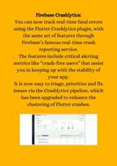 Firebase Crashlytics:You can now track real-time fatal errorsusing the Flutter Crashlytics plugin, withthe same set of features throughFirebase’s famous real-time crashreporting service.The features include critical alertingmetrics like “crash-free users” that assistyou in keeping up with the stability ofyour app.It is now easy to triage, prioritize and fixissues via the Crashlytics pipeline, whichhas been upgraded to enhance theclustering of Flutter crashes.