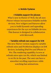 5. Mobile Updates• Foldable support for phonesWhat’s new in Flutter 3? Well, the all-newFlutter release incorporates foldable mobiledevices. New widgets and features allowyou to build dynamic and appealingexperiences for the eye on foldable devices.This feature is designed in collaborationwith Microsoft.• Variable refresh rate support for IOSThe new Flutter version supports variablerefresh rates and ProMotion displays on iOSdevices, including iPad Pro and iPhone 13Pro. The rendering capability is now atrefresh rates upto 120 Hz, which was limitedto 60 Hz in the past. The user can have asmoother scrolling experience whilewatching fast animations.