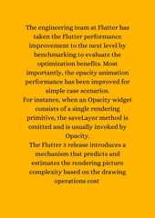 The engineering team at Flutter hastaken the Flutter performanceimprovement to the next level bybenchmarking to evaluate theoptimization benefits. Mostimportantly, the opacity animationperformance has been improved forsimple case scenarios.For instance, when an Opacity widgetconsists of a single renderingprimitive, the saveLayer method isomitted and is usually invoked byOpacity.The Flutter 3 release introduces amechanism that predicts andestimates the rendering picturecomplexity based on the drawingoperations cost