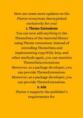 Here are some more updates on theFlutter ecosystem cherrypickedexclusively for you!1. Theme ExtensionsYou can now add anything to theThemeData of the material libraryusing Theme extensions. Instead ofextending ThemeData andimplementing copyWith, lerp, andother methods again, you can mentionThemeData.extensions.Moreover, as a package developer, youcan provide ThemeExtensions.Moreover, as a package developer, youcan provide ThemeExtensions.2. AdsFlutter 3 supports the publisher’srequirements for