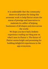 It is undeniable that the communitydeserves all praises for doing thisawesome work to help Flutter attain thestatus of prestige and innovation tomaintain its caliber of helpingbusinesses of all shapes and sizes acrossthe world.We hope you have had a holisticexperience reading our blog post onwhat’s new in Flutter 3. The future ofFlutter seems bright and promising forbuilding delightful experiences in theapp ecosystem.